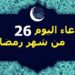 دعاء اليوم 26 من رمضان اللهم اغفر لي ذنوبي، وارحمني برحمتك الواسعة